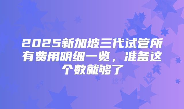 2025新加坡三代试管所有费用明细一览，准备这个数就够了