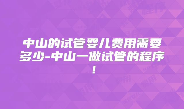 中山的试管婴儿费用需要多少-中山一做试管的程序!