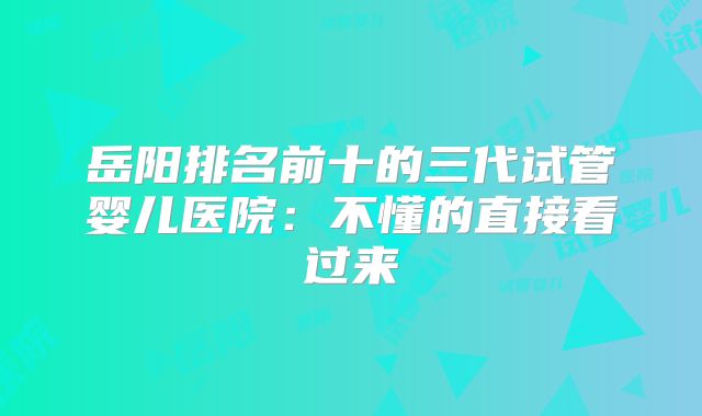 岳阳排名前十的三代试管婴儿医院：不懂的直接看过来