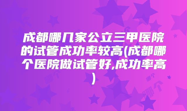 成都哪几家公立三甲医院的试管成功率较高(成都哪个医院做试管好,成功率高)