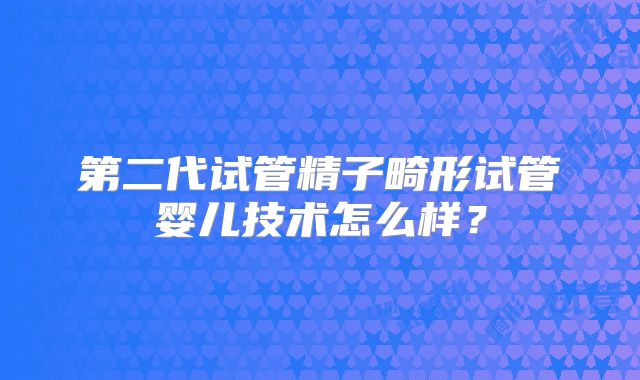 第二代试管精子畸形试管婴儿技术怎么样?