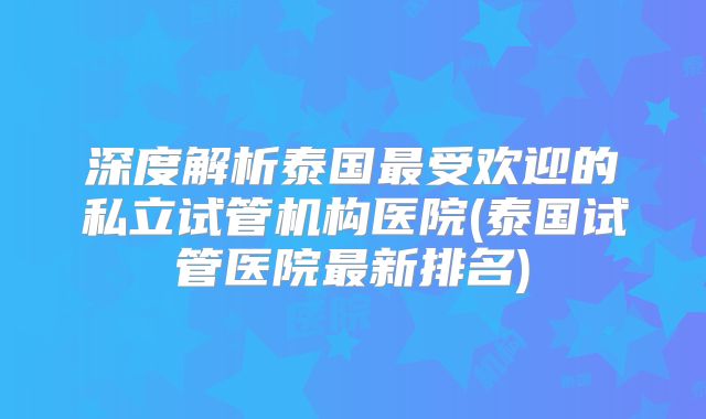 深度解析泰国最受欢迎的私立试管机构医院(泰国试管医院最新排名)