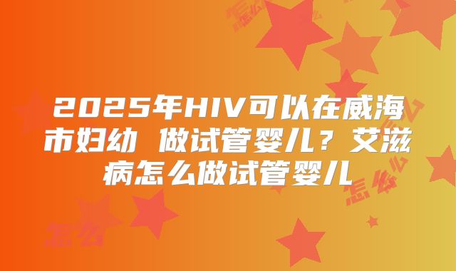2025年HIV可以在威海市妇幼 做试管婴儿？艾滋病怎么做试管婴儿