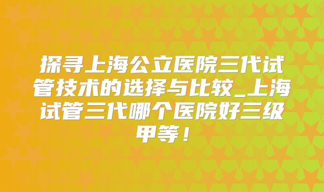探寻上海公立医院三代试管技术的选择与比较_上海试管三代哪个医院好三级甲等!