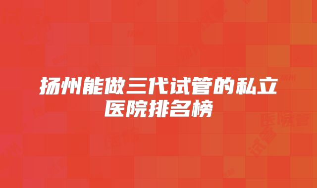 扬州能做三代试管的私立医院排名榜