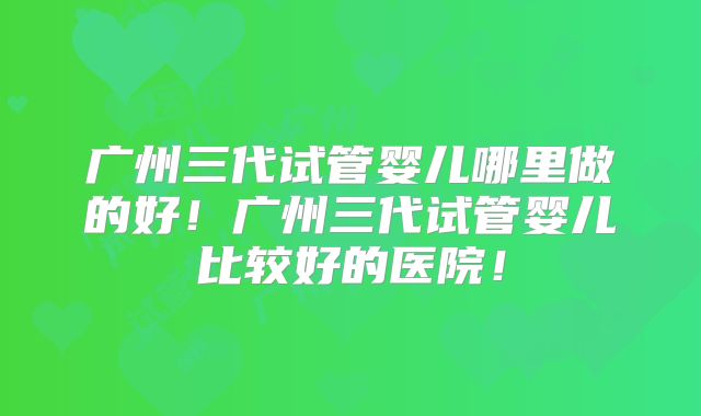 广州三代试管婴儿哪里做的好！广州三代试管婴儿比较好的医院！