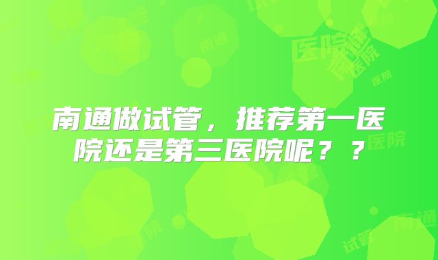 南通做试管,推荐第一医院还是第三医院呢??