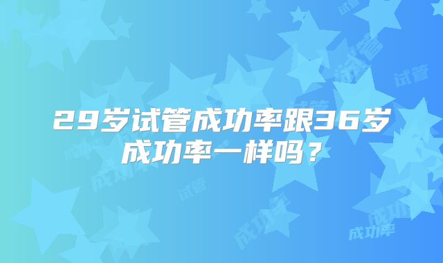 29岁试管成功率跟36岁成功率一样吗？