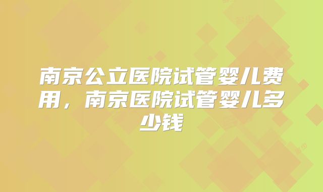 南京公立医院试管婴儿费用,南京医院试管婴儿多少钱