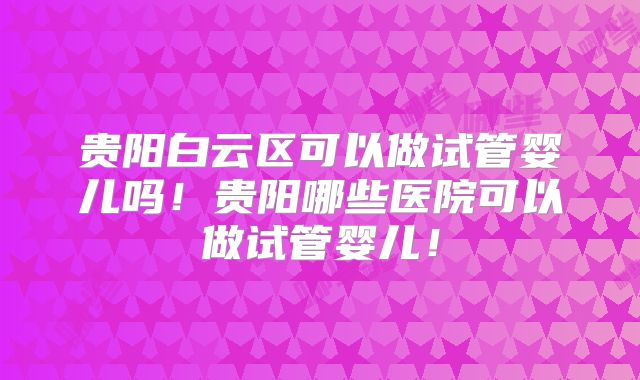 贵阳白云区可以做试管婴儿吗!贵阳哪些医院可以做试管婴儿!