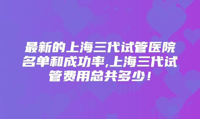 最新的上海三代试管医院名单和成功率,上海三代试管费用总共多少！