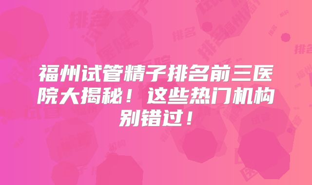 福州试管精子排名前三医院大揭秘！这些热门机构别错过！