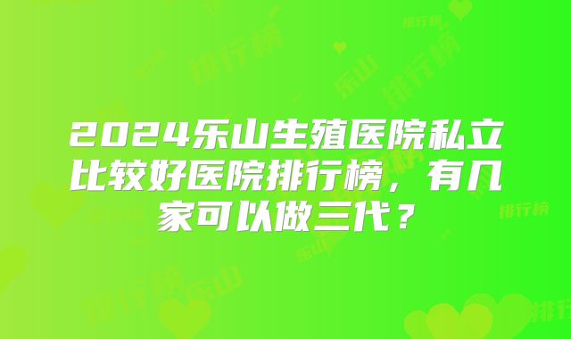 2024乐山生殖医院私立比较好医院排行榜,有几家可以做三代?