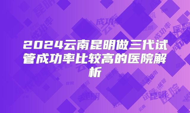 2024云南昆明做三代试管成功率比较高的医院解析