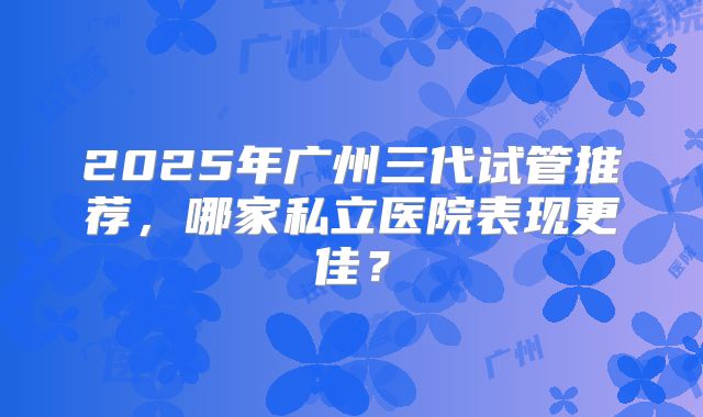 2025年广州三代试管推荐，哪家私立医院表现更佳？