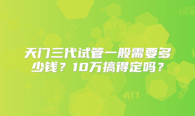 天门三代试管一般需要多少钱？10万搞得定吗？