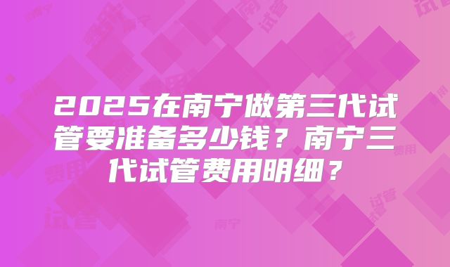2025在南宁做第三代试管要准备多少钱？南宁三代试管费用明细？