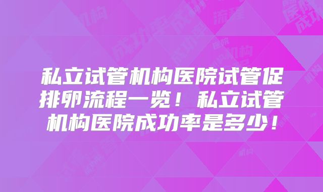 私立试管机构医院试管促排卵流程一览！私立试管机构医院成功率是多少！