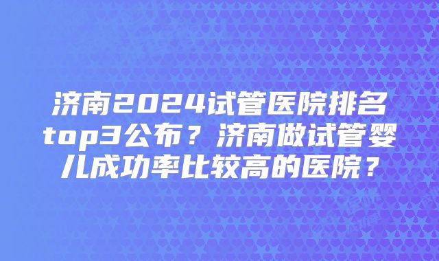济南2024试管医院排名top3公布？济南做试管婴儿成功率比较高的医院？