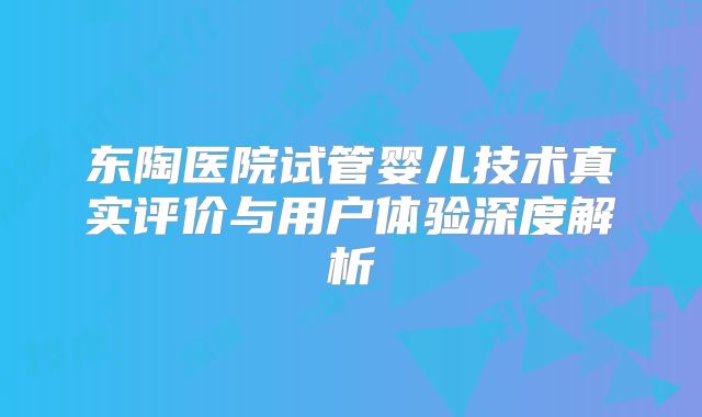东陶医院试管婴儿技术真实评价与用户体验深度解析