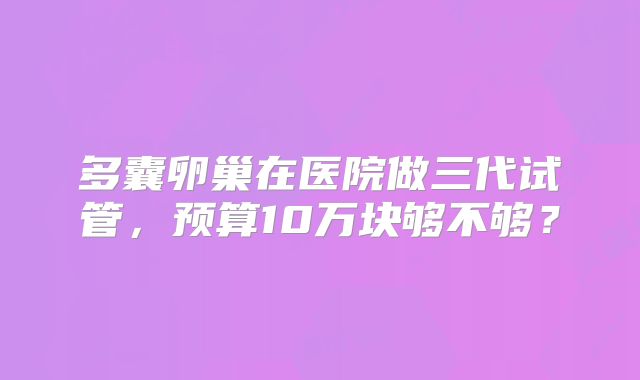 多囊卵巢在医院做三代试管，预算10万块够不够？