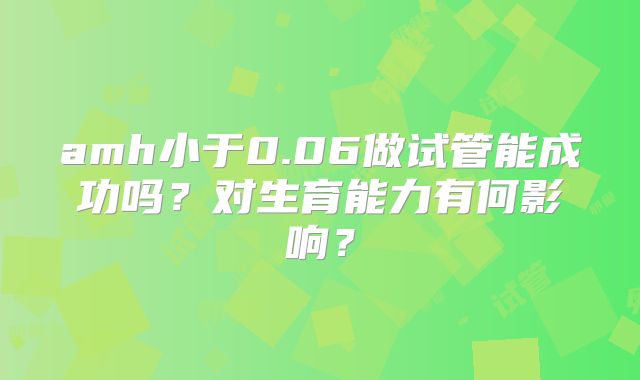 amh小于0.06做试管能成功吗？对生育能力有何影响？
