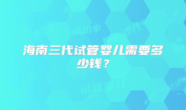 海南三代试管婴儿需要多少钱？