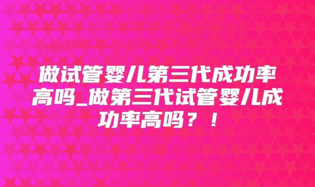 做试管婴儿第三代成功率高吗_做第三代试管婴儿成功率高吗?!