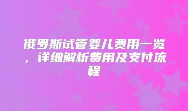 俄罗斯试管婴儿费用一览，详细解析费用及支付流程