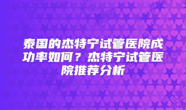 泰国的杰特宁试管医院成功率如何？杰特宁试管医院推荐分析