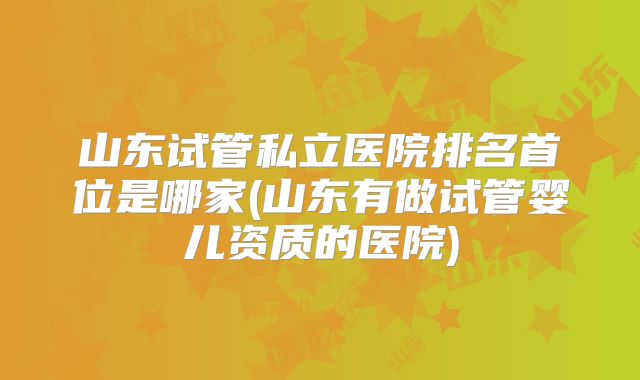 山东试管私立医院排名首位是哪家(山东有做试管婴儿资质的医院)