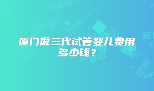厦门做三代试管婴儿费用多少钱？
