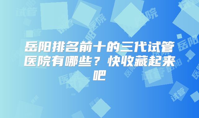 岳阳排名前十的三代试管医院有哪些？快收藏起来吧