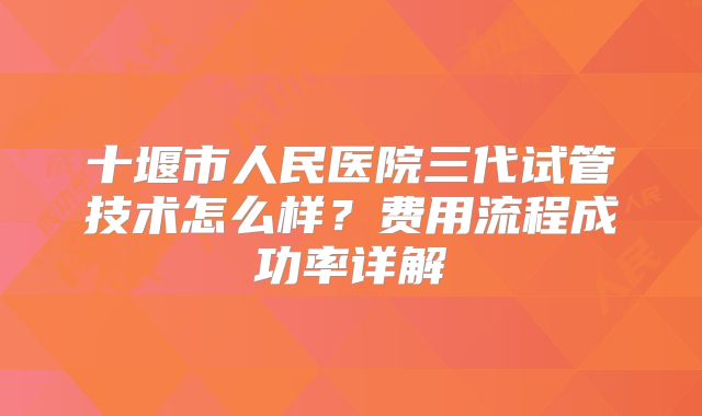 十堰市人民医院三代试管技术怎么样?费用流程成功率详解