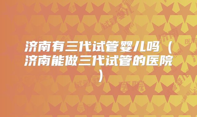 济南有三代试管婴儿吗(济南能做三代试管的医院)