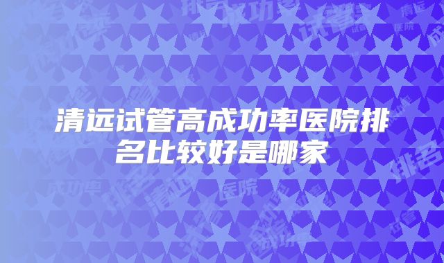 清远试管高成功率医院排名比较好是哪家