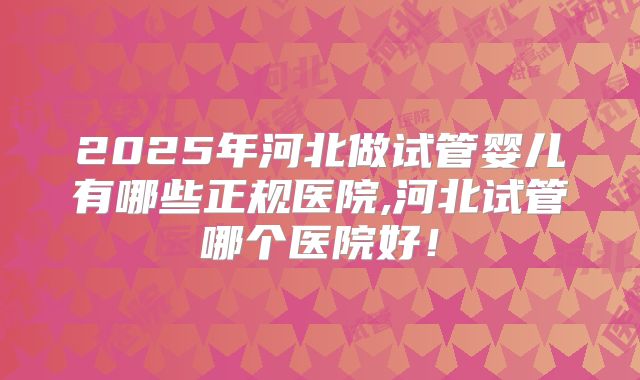2025年河北做试管婴儿有哪些正规医院,河北试管哪个医院好！