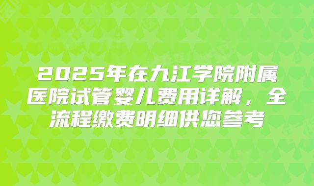 2025年在九江学院附属医院试管婴儿费用详解，全流程缴费明细供您参考