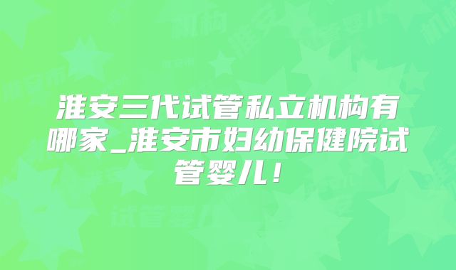 淮安三代试管私立机构有哪家_淮安市妇幼保健院试管婴儿!