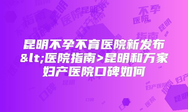 昆明不孕不育医院新发布<医院指南>昆明和万家妇产医院口碑如何