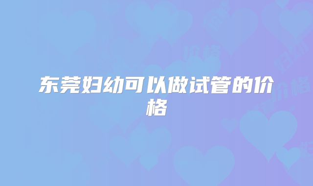 东莞妇幼可以做试管的价格
