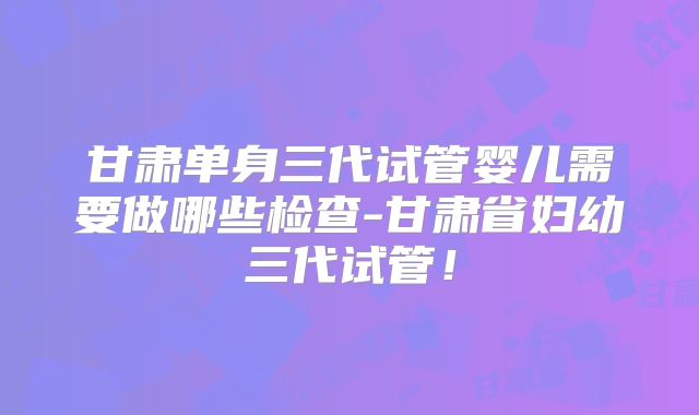 甘肃单身三代试管婴儿需要做哪些检查-甘肃省妇幼三代试管！
