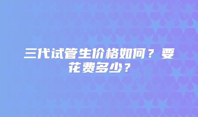 三代试管生价格如何？要花费多少？