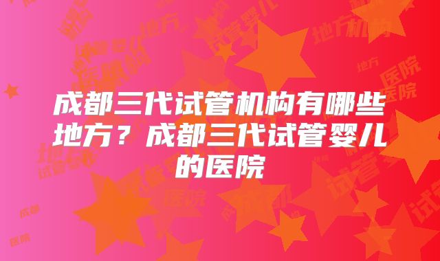 成都三代试管机构有哪些地方？成都三代试管婴儿的医院