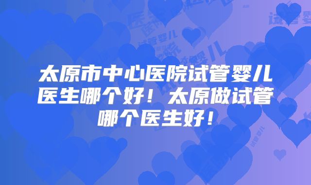 太原市中心医院试管婴儿医生哪个好！太原做试管哪个医生好！