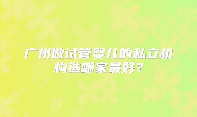广州做试管婴儿的私立机构选哪家最好?