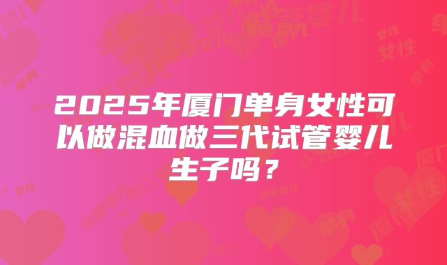 2025年厦门单身女性可以做混血做三代试管婴儿生子吗？