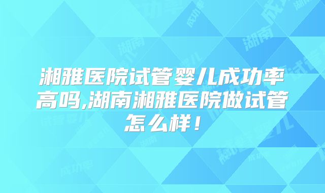 湘雅医院试管婴儿成功率高吗,湖南湘雅医院做试管怎么样！