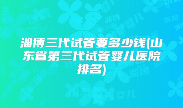 淄博三代试管要多少钱(山东省第三代试管婴儿医院排名)