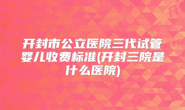 开封市公立医院三代试管婴儿收费标准(开封三院是什么医院)